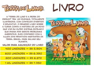 LIVRO
A “Terra de Lund e a Pedra do Espaço” tem 62 páginas,
totalmente ilustradas, com conteúdo divertido e
educativo. O primeiro livro sobre a turma conta a história
de um povo que vive em outro sistema estelar e que
passa por sérios problemas ambientais. Eles contarão
com a ajuda dos primitivos habitantes da Terra, Brasil,
para salvar seu planeta.
Valor para aquisição do livro
1 mil unidades – R$ 7.600
2 mil unidades – R$ 9.700
 