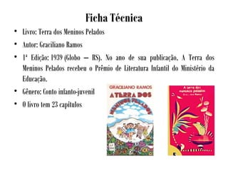 Ficha Técnica
• Livro: Terra dos Meninos Pelados
• Autor: Graciliano Ramos
• 1ª Edição: 1939 (Globo – RS). No ano de sua publicação, A Terra dos
Meninos Pelados recebeu o Prêmio de Literatura Infantil do Ministério da
Educação.
• Gênero: Conto infanto-juvenil
• O livro tem 23 capítulos
 