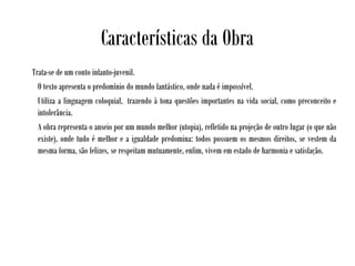 Características da Obra
Trata-se de um conto infanto-juvenil.
O texto apresenta o predomínio do mundo fantástico, onde nada é impossível. 
Utiliza a linguagem coloquial,  trazendo à tona questões importantes na vida social, como preconceito e
intolerância.
A obra representa o anseio por um mundo melhor (utopia), refletido na projeção de outro lugar (o que não
existe), onde tudo é melhor e a igualdade predomina: todos possuem os mesmos direitos, se vestem da
mesma forma, são felizes, se respeitam mutuamente, enfim, vivem em estado de harmonia e satisfação.
 