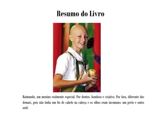 Raimundo, um menino realmente especial. Por dentro, bondoso e criativo. Por fora, diferente dos
demais, pois não tinha um fio de cabelo na cabeça e os olhos eram incomuns: um preto e outro
azul.
Resumo do Livro
 