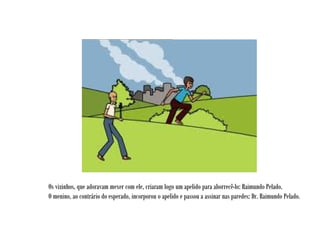 Os vizinhos, que adoravam mexer com ele, criaram logo um apelido para aborrecê-lo: Raimundo Pelado.
O menino, ao contrário do esperado, incorporou o apelido e passou a assinar nas paredes: Dr. Raimundo Pelado.
 