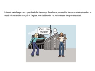Raimundo era de boa paz, mas a garotada não lhe dava sossego. Escondiam-se para amolá-lo. Conversava sozinho e desenhava na
calçada coisas maravilhosas do país de Tatipirun, onde não há cabelos e as pessoas têm um olho preto e outro azul.
 