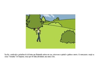 Um dia, a molecada o perturbou de tal forma que Raimundo entrou em casa, atravessou o quintal e ganhou o morro. Aí começaram a surgir as
coisas “estranhas” de Tatipirun, coisas que ele tinha adivinhado, mas nunca visto.
 