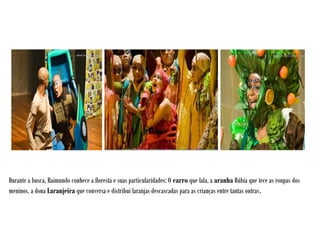 Durante a busca, Raimundo conhece a floresta e suas particularidades: O carro que fala, a aranha Rúbia que tece as roupas dos
meninos, a dona Laranjeira que conversa e distribui laranjas descascadas para as crianças entre tantas outras.
 