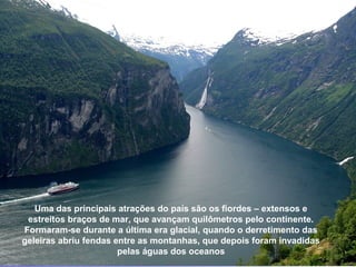 GEIRANGER




   Uma das principais atrações do país são os fiordes – extensos e
 estreitos braços de mar, que avançam quilômetros pelo continente.
Formaram-se durante a última era glacial, quando o derretimento das
geleiras abriu fendas entre as montanhas, que depois foram invadidas
                       pelas águas dos oceanos
 