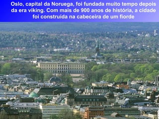 Oslo, capital da Noruega, foi fundada muito tempo depois
da era viking. Com mais de 900 anos de história, a cidade
         foi construída na cabeceira de um fiorde
 