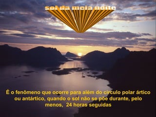 É o fenômeno que ocorre para além do círculo polar ártico
   ou antártico, quando o sol não se põe durante, pelo
                menos, 24 horas seguidas
 