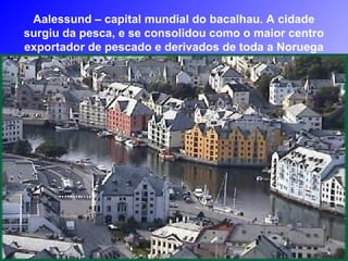 Aalessund – capital mundial do bacalhau. A cidade
surgiu da pesca, e se consolidou como o maior centro
exportador de pescado e derivados de toda a Noruega
 