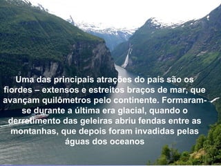 GEIRANGER
Uma das principais atrações do país são os
fiordes – extensos e estreitos braços de mar, que
avançam quilômetros pelo continente. Formaram-
se durante a última era glacial, quando o
derretimento das geleiras abriu fendas entre as
montanhas, que depois foram invadidas pelas
águas dos oceanos
 