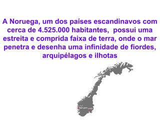 A Noruega, um dos países escandinavos com
cerca de 4.525.000 habitantes, possui uma
estreita e comprida faixa de terra, onde o mar
penetra e desenha uma infinidade de fiordes,
arquipélagos e ilhotas
 