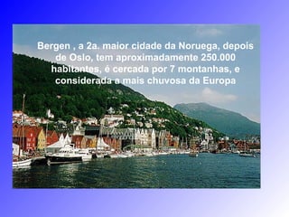 Bergen , a 2a. maior cidade da Noruega, depois
de Oslo, tem aproximadamente 250.000
habitantes, é cercada por 7 montanhas, e
considerada a mais chuvosa da Europa
 