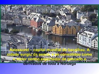 Aalessund – capital mundial do bacalhau. A
cidade surgiu da pesca, e se consolidou como
o maior centro exportador de pescado e
derivados de toda a Noruega
 