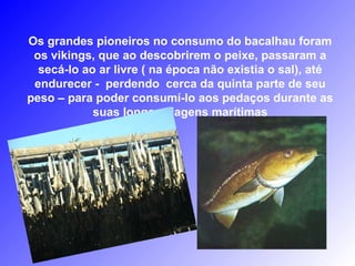 Os grandes pioneiros no consumo do bacalhau foram
os vikings, que ao descobrirem o peixe, passaram a
secá-lo ao ar livre ( na época não existia o sal), até
endurecer - perdendo cerca da quinta parte de seu
peso – para poder consumí-lo aos pedaços durante as
suas longas viagens marítimas
 