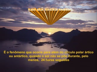 É o fenômeno que ocorre para além do círculo polar ártico
ou antártico, quando o sol não se põe durante, pelo
menos, 24 horas seguidas
 