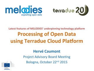 Latest	features	of	MELODIES’	underpinning	technology	pla;orm	
Processing	of	Open	Data		
using	Terradue	Cloud	Pla;orm	
Hervé	Caumont	
Project	Advisory	Board	Mee2ng	
Bologna,	October	22nd	2015	
 