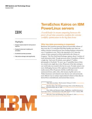 Solution Brief
IBM Systems and Technology Group
TerraEchos Kairos on IBM
PowerLinux servers
A world leader in stream computing harnesses the
power of real-time associative analytics for extreme
workflow optimization in the big data arena
Why big data processing is important
Businesses and consumers generate almost inconceivable volumes of
data every day. U.S. retail giant Wal-Mart handles more than one
million customer transactions per hour, feeding databases estimated at
over 2.5 petabytes in size. That is the equivalent of 167 times the
volume of data contained in all the books held in the Library of
Congress.1
The New York Stock Exchange captures about 1 terabyte of
trade information daily.2
Google processes about 24 petabytes of data in
a single day.3
And every 20 minutes, users upload 2.7 million
photographs to Facebook.4
To sum it up, 2.5 quintillion bytes of data
are created every single day; in fact, 90 percent of the data existing in
our world today was created in the last two years. To make matters even
more challenging, because of the explosion of data generated by social
media sources, 80 to 85 percent of all the world’s data is now
unstructured (text, audio, video, click streams, log files and so on).
Today’s businesses and industries must discover new and enormously
more efficient ways to analyze unprecedented volumes of data that are
derived from nontraditional, unstructured data sources.
1	 “Data, data everywhere.” The Economist. February 25, 2010. www.economist.
com/node/15557443?story_id=15557443
2	 Henschen, Doug. “New York Stock Exchange Ticks on Data Warehouse Ap-
pliances.” Information Week. May 16, 2008. www.informationweek.com/news/software/
bi/207800705
3	 Dean, Jeffrey and Ghemawat, Sanjay. “MapReduce: simplified data process-
ing on large clusters.” Communications of the ACM. Volume 51, Issue 1, January 2008.
http://portal.acm.org/citation.cfm?doid=1327452.1327492
4	 NW Linux: Linux and Technology News. December 31, 2010. http://nwlinux.
com/facebook-data-and-post-statistics-over-20-minutes-time
Highlights
•	 Analyze massive data from all sources in
real time
•	 Suppport advanced modeling and 	
simulation
•	 Accelerate business processes
•	 Help reduce storage costs significantly
 