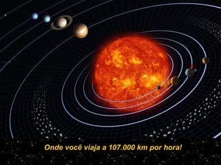Onde você viaja a 107.000 km por hora!
 