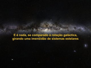 E é nada, se comparado à rotação galáctica,
girando uma imensidão de sistemas estelares
 
