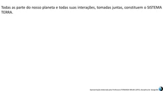 Apresentação elaborada pela Professora FERNANDA BRUM LOPES, disciplina de Geografia
Todas as parte do nosso planeta e todas suas interações, tomadas juntas, constituem o SISTEMA
TERRA.
 