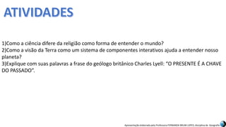 Apresentação elaborada pela Professora FERNANDA BRUM LOPES, disciplina de Geografia
1)Como a ciência difere da religião como forma de entender o mundo?
2)Como a visão da Terra como um sistema de componentes interativos ajuda a entender nosso
planeta?
3)Explique com suas palavras a frase do geólogo britânico Charles Lyell: “O PRESENTE É A CHAVE
DO PASSADO”.
 