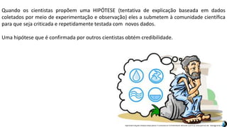 Apresentação elaborada pela Professora FERNANDA BRUM LOPES, disciplina de Geografia
Quando os cientistas propõem uma HIPÓTESE (tentativa de explicação baseada em dados
coletados por meio de experimentação e observação) eles a submetem à comunidade científica
para que seja criticada e repetidamente testada com novos dados.
Uma hipótese que é confirmada por outros cientistas obtém credibilidade.
 
