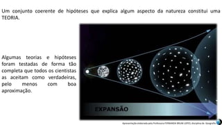 Apresentação elaborada pela Professora FERNANDA BRUM LOPES, disciplina de Geografia
Um conjunto coerente de hipóteses que explica algum aspecto da natureza constitui uma
TEORIA.
Algumas teorias e hipóteses
foram testadas de forma tão
completa que todos os cientistas
as aceitam como verdadeiras,
pelo menos com boa
aproximação.
 