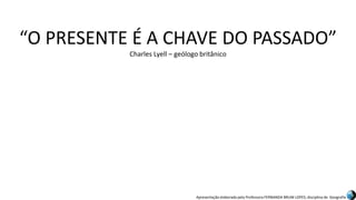 Apresentação elaborada pela Professora FERNANDA BRUM LOPES, disciplina de Geografia
“O PRESENTE É A CHAVE DO PASSADO”
Charles Lyell – geólogo britânico
 