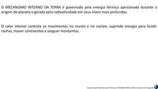 Apresentação elaborada pela Professora FERNANDA BRUM LOPES, disciplina de Geografia
O MECANISMO INTERNO DA TERRA é governado pela energia térmica aprisionada durante a
origem do planeta e gerada pela radioatividade em seus níveis mais profundos.
O calor interior controla os movimentos no manto e no núcleo, suprindo energia para fundir
rochas, mover continentes e sorguer montanhas.
 