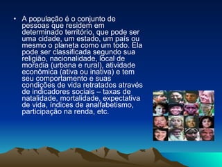 A população é o conjunto de pessoas que residem em determinado território, que pode ser uma cidade, um estado, um país ou mesmo o planeta como um todo. Ela pode ser classificada segundo sua religião, nacionalidade, local de moradia (urbana e rural), atividade econômica (ativa ou inativa) e tem seu comportamento e suas condições de vida retratados através de indicadores sociais – taxas de natalidade, mortalidade, expectativa de vida, índices de analfabetismo, participação na renda, etc. 
