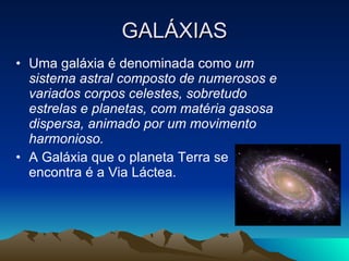 GALÁXIAS Uma galáxia é denominada como  um sistema astral composto de numerosos e variados corpos celestes, sobretudo estrelas e planetas, com matéria gasosa dispersa, animado por um movimento harmonioso.   A Galáxia que o planeta Terra se encontra é a Via Láctea. 