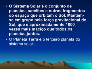 O Sistema Solar é o conjunto de planetas, satélites e outros fragmentos do espaço que orbitam o Sol. Mantêm-se em grupo pela força gravitacional do Sol, que é aproximadamente 1000 vezes mais maciço que todos os planetas juntos. O Planeta Terra é o terceiro planeta do sistema solar.   