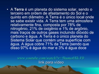 www.youtube.com/watch?v=5humo0Xk-V0  link para vídeo A  Terra  é um planeta do sistema solar, sendo o terceiro em ordem de afastamento do Sol e o quinto em diâmetro. A Terra é o único local onde se sabe existir vida. A Terra tem uma atmosfera relativamente fina, composta por 78% de nitrogênio, 21% de oxigênio e 1% de argônio, mais traços de outros gases incluindo dióxido de carbono e água. A Terra é o único planeta do Sistema Solar que contém uma superfície com água. A água cobre 71% da Terra (sendo que disso 97% é água do mar e 3% é água doce  