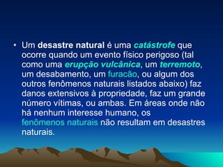 Um  desastre natural  é uma  catástrofe  que ocorre quando um evento físico perigoso (tal como uma  erupção vulcânica , um  terremoto , um desabamento, um  furacão , ou algum dos outros fenômenos naturais listados abaixo) faz danos extensivos à propriedade, faz um grande número vítimas, ou ambas. Em áreas onde não há nenhum interesse humano, os  fenômenos naturais  não resultam em desastres naturais. 