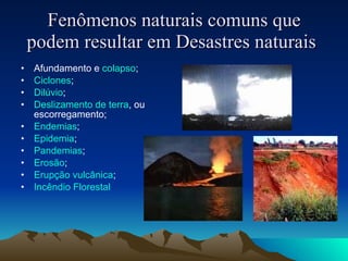 Fenômenos naturais comuns que podem resultar em Desastres naturais   Afundamento e  colapso ;  Ciclones ;  Dilúvio ;  Deslizamento de terra , ou escorregamento;  Endemias ;  Epidemia ;  Pandemias ;  Erosão ;  Erupção vulcânica ;  Incêndio   Florestal   