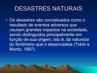 DESASTRES NATURAIS Os desastres são conceituados como o resultado de eventos adversos que causam grandes impactos na sociedade, sendo distinguidos principalmente em função de sua origem, isto é, da natureza do fenômeno que o desencadeia (Tobin e Montz, 1997).  