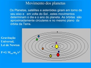Movimento dos planetas
Os Planetas, satélites e asteróides giram em torno de
seu eixo e em volta do Sol , estes movimentos
determinam o dia e o ano do planeta. As órbitas são
aproximadamente circulares e no mesmo plano da
órbita da Terra.
Gravitação
Universal,
Lei de Newton
F=G Msol mp/r2
 