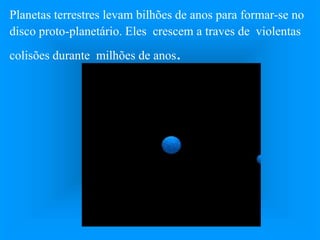 Planetas terrestres levam bilhões de anos para formar-se no
disco proto-planetário. Eles crescem a traves de violentas
colisões durante milhões de anos.
 