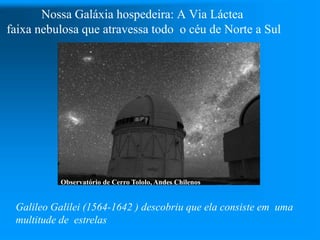 Nossa Galáxia hospedeira: A Via Láctea
faixa nebulosa que atravessa todo o céu de Norte a Sul
Observatório de Cerro Tololo, Andes Chilenos
Galileo Galilei (1564-1642 ) descobriu que ela consiste em uma
multitude de estrelas
 