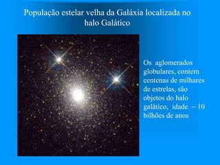 População estelar velha da Galáxia localizada no
halo Galático
Os aglomerados
globulares, contem
centenas de milhares
de estrelas, são
objetos do halo
galático, idade ~ 10
bilhões de anos
 