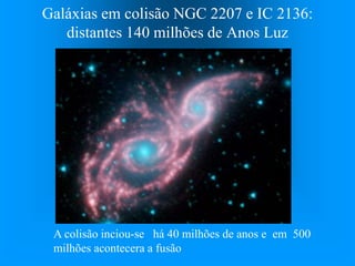 Galáxias em colisão NGC 2207 e IC 2136:
distantes 140 milhões de Anos Luz
A colisão inciou-se há 40 milhões de anos e em 500
milhões acontecera a fusão
 