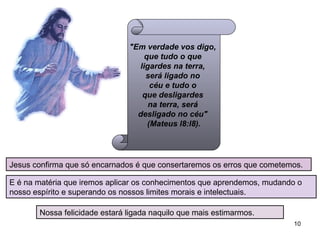 "Em verdade vos digo,  que tudo o que  ligardes na terra,  será ligado no  céu e tudo o  que desligardes  na terra, será  desligado no céu"  (Mateus l8:l8). Jesus confirma que só encarnados é que consertaremos os erros que cometemos.  E é na matéria que iremos aplicar os conhecimentos que aprendemos, mudando o nosso espírito e superando os nossos limites morais e intelectuais. Nossa felicidade estará ligada naquilo que mais estimarmos. 