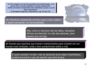 Só ficarão aqui espíritos que tiverem merecimentos para viverem em um mundo mais civilizado, onde o bem predominará sobre o mal.  Os indivíduos trabalharão primeiro para o bem coletivo e depois pensando na individualidade. Mas, como a natureza não dá saltos, situações difíceis acontecerão na vida das pessoas, para separar joio do trigo E quem persistir no bem, não se deixando levar pelas imperfeições, poderá encontrar a paz de espírito que tanto busca.   "A Terra chegou a um de seus períodos de transformação, e vai passar de um mundo expiatório a mundo regenerador.  - Então os homens encontrarão nela a felicidade, porque a Lei de Deus a governará"  (O Evangelho Segundo o Espiritismo, cap. III, item 19).   