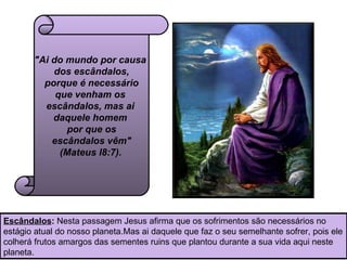 "Ai do mundo por causa  dos escândalos,  porque é necessário  que venham os  escândalos, mas ai  daquele homem  por que os  escândalos vêm"  (Mateus l8:7).   Escândalos :  Nesta passagem Jesus afirma que os sofrimentos são necessários no estágio atual do nosso planeta.Mas ai daquele que faz o seu semelhante sofrer, pois ele colherá frutos amargos das sementes ruins que plantou durante a sua vida aqui neste planeta.  