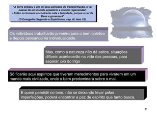 "A Terra chegou a um de seus períodos de transformação, e vai
       passar de um mundo expiatório a mundo regenerador.
 - Então os homens encontrarão nela a felicidade, porque a Lei de
                       Deus a governará"
       (O Evangelho Segundo o Espiritismo, cap. III, item 19).




Os indivíduos trabalharão primeiro para o bem coletivo
e depois pensando na individualidade.


                           Mas, como a natureza não dá saltos, situações
                           difíceis acontecerão na vida das pessoas, para
                           separar joio do trigo


Só ficarão aqui espíritos que tiverem merecimentos para viverem em um
mundo mais civilizado, onde o bem predominará sobre o mal.


       E quem persistir no bem, não se deixando levar pelas
       imperfeições, poderá encontrar a paz de espírito que tanto busca.


                                                                            11
 