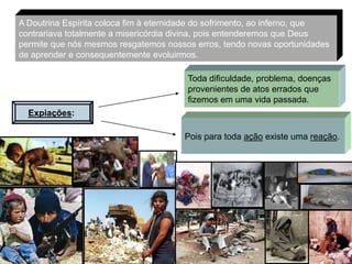 A Doutrina Espírita coloca fim à eternidade do sofrimento, ao inferno, que
contrariava totalmente a misericórdia divina, pois entenderemos que Deus
permite que nós mesmos resgatemos nossos erros, tendo novas oportunidades
de aprender e consequentemente evoluirmos.

                                        Toda dificuldade, problema, doenças
                                        provenientes de atos errados que
                                        fizemos em uma vida passada.
  Expiações:

                                       Pois para toda ação existe uma reação.




                                                                          7
 
