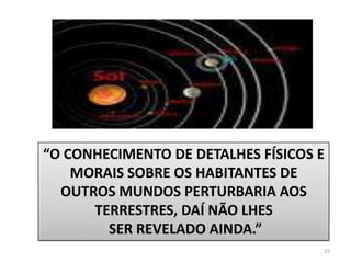 15“O CONHECIMENTO DE DETALHES FÍSICOS E MORAIS SOBRE OS HABITANTES DE OUTROS MUNDOS PERTURBARIA AOS TERRESTRES, DAÍ NÃO LHES SER REVELADO AINDA.”