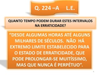 Q. 224 –A     L.E.QUANTO TEMPO PODEM DURAR ESTES INTERVALOSNA ERRATICIDADE?“DESDE ALGUMAS HORAS ATÉ ALGUNS MILHARES DE SÉCULOS.  NÃO  HÁ EXTREMO LIMITE ESTABELECIDO PARA O ESTADO DE ERRATICIDADE, QUE PODE PROLONGAR-SE MUITÍSSIMO, MAS QUE NUNCA É PERPÉTUO”.6