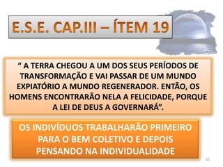63E.S.E. CAP.III – ÍTEM 19“ A TERRA CHEGOU A UM DOS SEUS PERÍODOS DE TRANSFORMAÇÃO E VAI PASSAR DE UM MUNDO EXPIATÓRIO A MUNDO REGENERADOR. ENTÃO, OS HOMENS ENCONTRARÃO NELA A FELICIDADE, PORQUE A LEI DE DEUS A GOVERNARÁ”.OS INDIVÍDUOS TRABALHARÃO PRIMEIRO PARA O BEM COLETIVO E DEPOIS PENSANDO NA INDIVIDUALIDADE