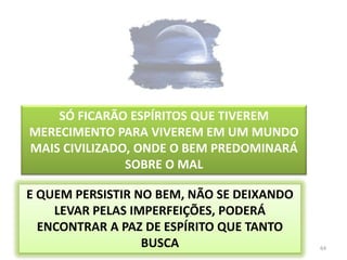 64SÓ FICARÃO ESPÍRITOS QUE TIVEREM  MERECIMENTO PARA VIVEREM EM UM MUNDO MAIS CIVILIZADO, ONDE O BEM PREDOMINARÁ SOBRE O MALE QUEM PERSISTIR NO BEM, NÃO SE DEIXANDO LEVAR PELAS IMPERFEIÇÕES, PODERÁ ENCONTRAR A PAZ DE ESPÍRITO QUE TANTO BUSCA