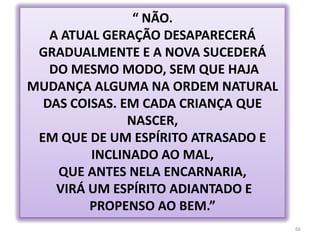 66“ NÃO. A ATUAL GERAÇÃO DESAPARECERÁ GRADUALMENTE E A NOVA SUCEDERÁ DO MESMO MODO, SEM QUE HAJA MUDANÇA ALGUMA NA ORDEM NATURAL DAS COISAS. EM CADA CRIANÇA QUE NASCER,EM QUE DE UM ESPÍRITO ATRASADO E INCLINADO AO MAL, QUE ANTES NELA ENCARNARIA, VIRÁ UM ESPÍRITO ADIANTADO E PROPENSO AO BEM.”